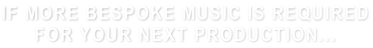 IF MORE BESPOKE MUSIC IS REQUIRED FOR YOUR NEXT PRODUCTION...
